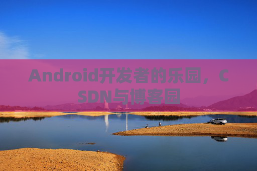 Android开发者的乐园,CSDN与博客园 Android开发者的乐园,CSDN与博客园